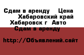Сдам в аренду  › Цена ­ 800 - Хабаровский край, Хабаровск г. Авто » Сдам в аренду   